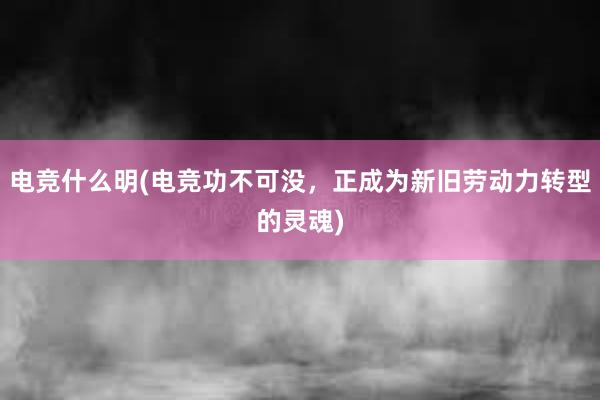 电竞什么明(电竞功不可没，正成为新旧劳动力转型的灵魂)