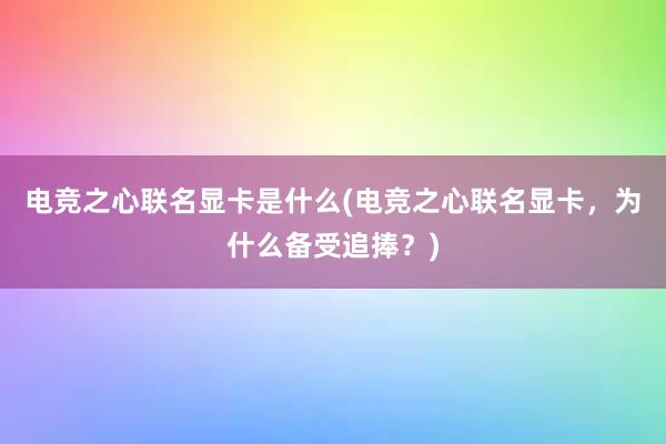 电竞之心联名显卡是什么(电竞之心联名显卡，为什么备受追捧？)