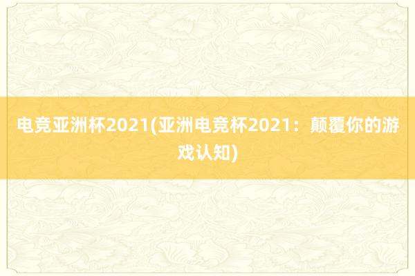 电竞亚洲杯2021(亚洲电竞杯2021：颠覆你的游戏认知)