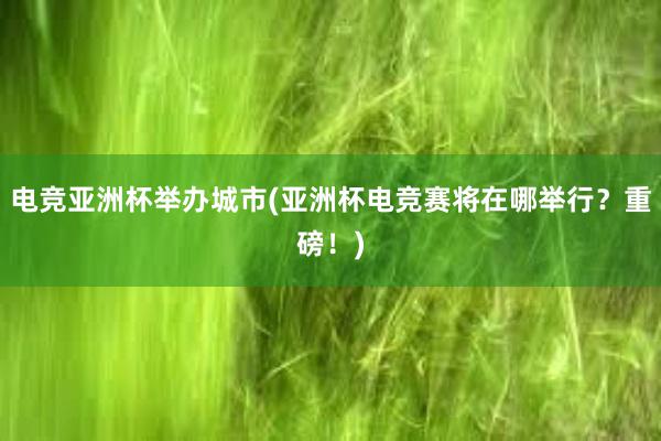 电竞亚洲杯举办城市(亚洲杯电竞赛将在哪举行？重磅！)