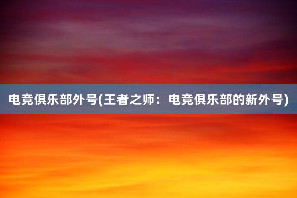 电竞俱乐部外号(王者之师：电竞俱乐部的新外号)