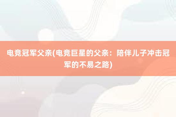 电竞冠军父亲(电竞巨星的父亲：陪伴儿子冲击冠军的不易之路)