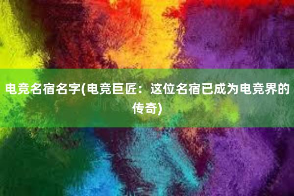 电竞名宿名字(电竞巨匠：这位名宿已成为电竞界的传奇)