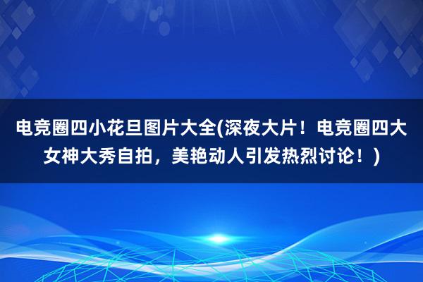 电竞圈四小花旦图片大全(深夜大片！电竞圈四大女神大秀自拍，美艳动人引发热烈讨论！)