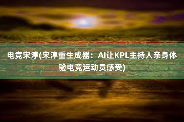 电竞宋淳(宋淳重生成器：AI让KPL主持人亲身体验电竞运动员感受)