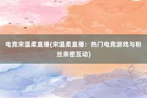 电竞宋温柔直播(宋温柔直播：热门电竞游戏与粉丝亲密互动)