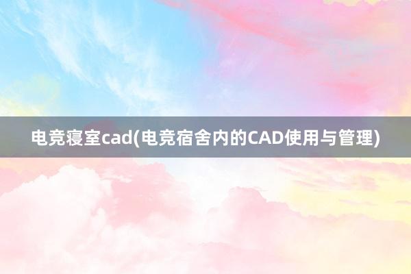 电竞寝室cad(电竞宿舍内的CAD使用与管理)