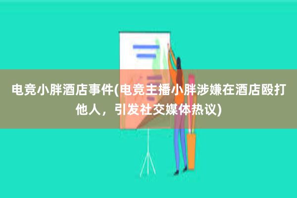 电竞小胖酒店事件(电竞主播小胖涉嫌在酒店殴打他人，引发社交媒体热议)