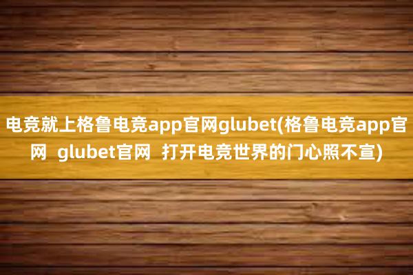 电竞就上格鲁电竞app官网glubet(格鲁电竞app官网  glubet官网  打开电竞世界的门心照不宣)