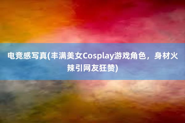 电竞感写真(丰满美女Cosplay游戏角色，身材火辣引网友狂赞)