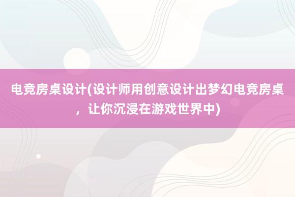 电竞房桌设计(设计师用创意设计出梦幻电竞房桌，让你沉浸在游戏世界中)