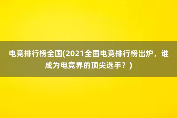 电竞排行榜全国(2021全国电竞排行榜出炉，谁成为电竞界的顶尖选手？)