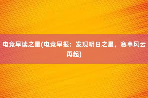 电竞早读之星(电竞早报：发现明日之星，赛事风云再起)