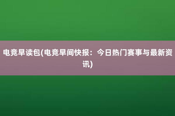 电竞早读包(电竞早间快报：今日热门赛事与最新资讯)