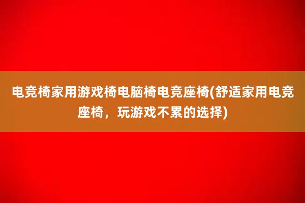 电竞椅家用游戏椅电脑椅电竞座椅(舒适家用电竞座椅，玩游戏不累的选择)