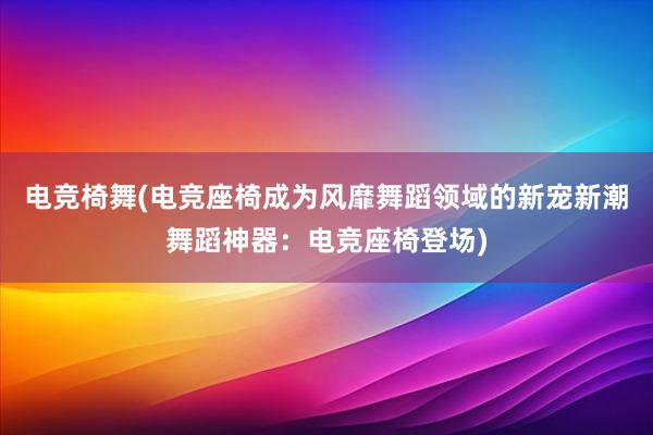 电竞椅舞(电竞座椅成为风靡舞蹈领域的新宠新潮舞蹈神器：电竞座椅登场)