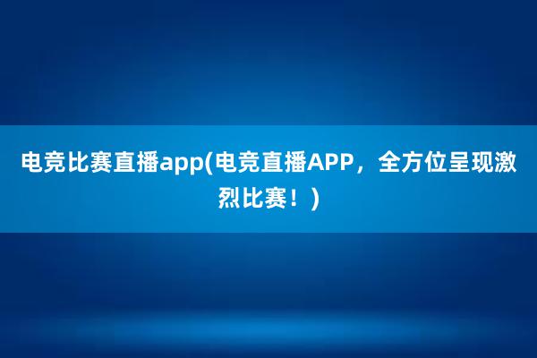 电竞比赛直播app(电竞直播APP，全方位呈现激烈比赛！)