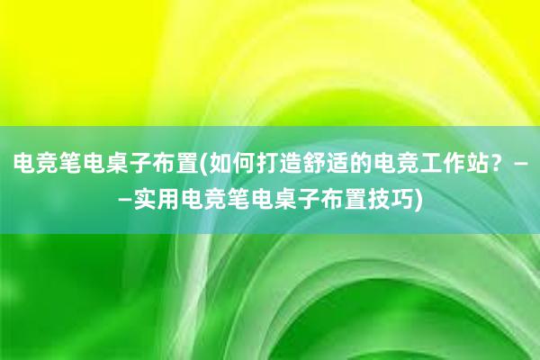 电竞笔电桌子布置(如何打造舒适的电竞工作站？——实用电竞笔电桌子布置技巧)