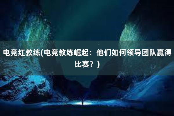 电竞红教练(电竞教练崛起：他们如何领导团队赢得比赛？)