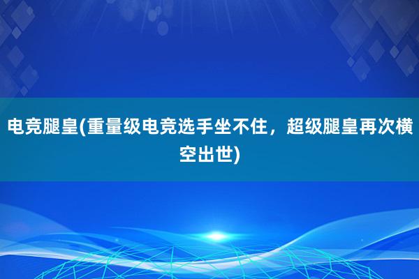 电竞腿皇(重量级电竞选手坐不住，超级腿皇再次横空出世)