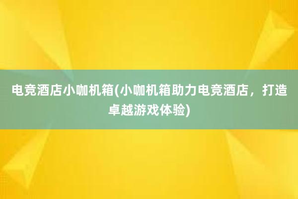 电竞酒店小咖机箱(小咖机箱助力电竞酒店，打造卓越游戏体验)