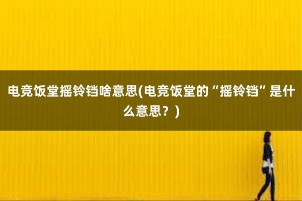 电竞饭堂摇铃铛啥意思(电竞饭堂的“摇铃铛”是什么意思？)