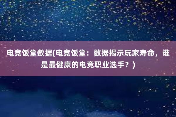 电竞饭堂数据(电竞饭堂：数据揭示玩家寿命，谁是最健康的电竞职业选手？)