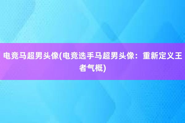 电竞马超男头像(电竞选手马超男头像：重新定义王者气概)