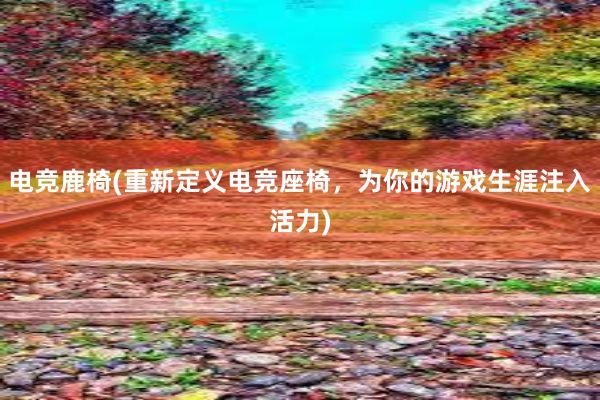 电竞鹿椅(重新定义电竞座椅，为你的游戏生涯注入活力)