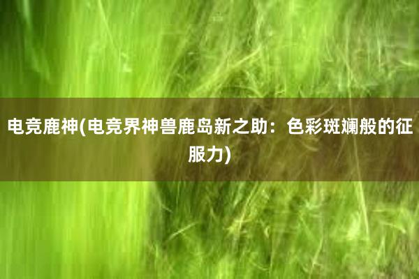 电竞鹿神(电竞界神兽鹿岛新之助：色彩斑斓般的征服力)