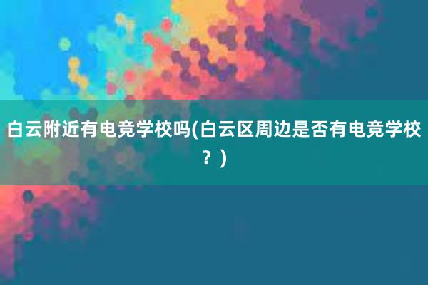 白云附近有电竞学校吗(白云区周边是否有电竞学校？)