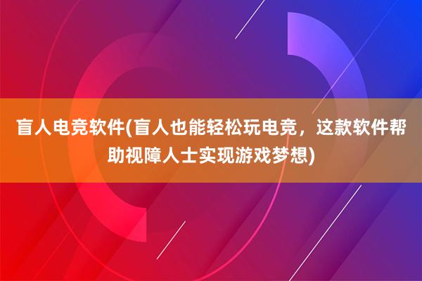 盲人电竞软件(盲人也能轻松玩电竞，这款软件帮助视障人士实现游戏梦想)