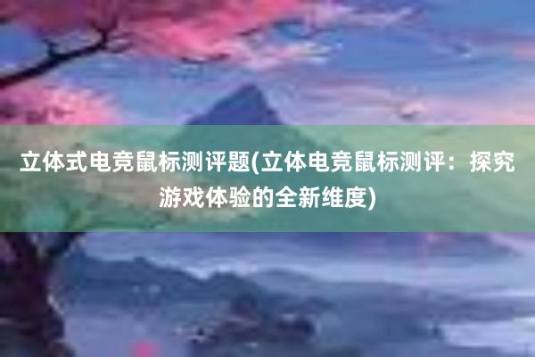 立体式电竞鼠标测评题(立体电竞鼠标测评：探究游戏体验的全新维度)