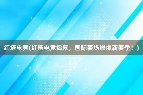 红塔电竞(红塔电竞揭幕，国际赛场燃爆新赛季！)