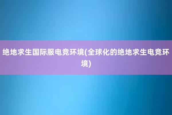 绝地求生国际服电竞环境(全球化的绝地求生电竞环境)