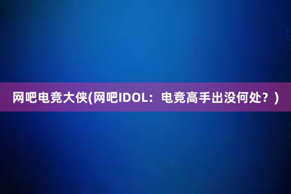 网吧电竞大侠(网吧IDOL：电竞高手出没何处？)