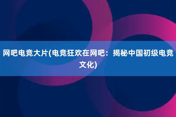 网吧电竞大片(电竞狂欢在网吧：揭秘中国初级电竞文化)