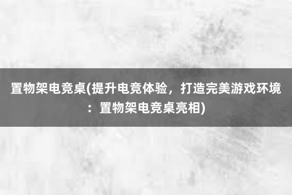 置物架电竞桌(提升电竞体验，打造完美游戏环境：置物架电竞桌亮相)