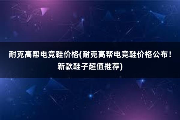 耐克高帮电竞鞋价格(耐克高帮电竞鞋价格公布！新款鞋子超值推荐)