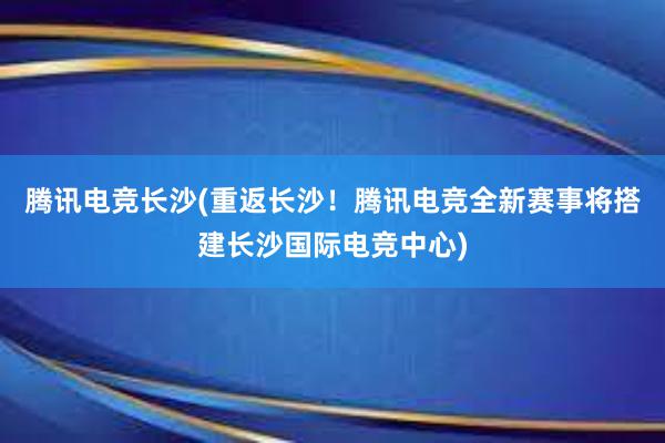 腾讯电竞长沙(重返长沙！腾讯电竞全新赛事将搭建长沙国际电竞中心)