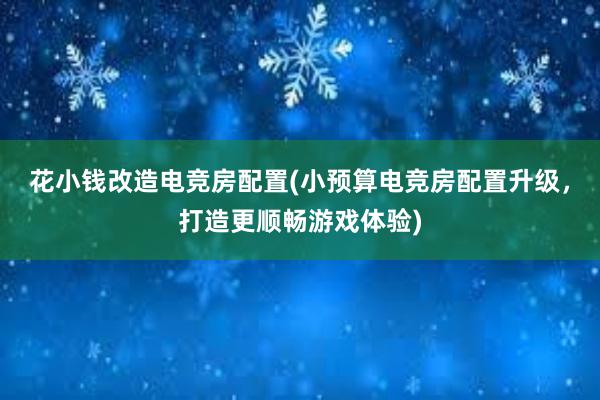 花小钱改造电竞房配置(小预算电竞房配置升级，打造更顺畅游戏体验)