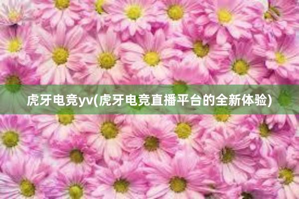 虎牙电竞yv(虎牙电竞直播平台的全新体验)