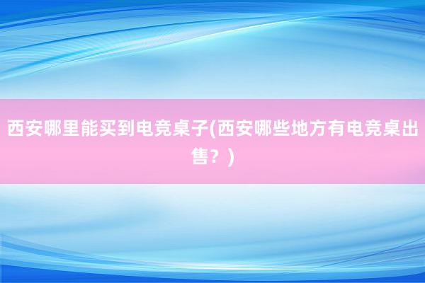 西安哪里能买到电竞桌子(西安哪些地方有电竞桌出售？)