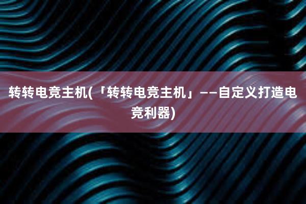 转转电竞主机(「转转电竞主机」——自定义打造电竞利器)