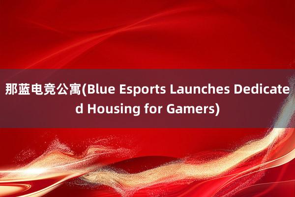 那蓝电竞公寓(Blue Esports Launches Dedicated Housing for Gamers)