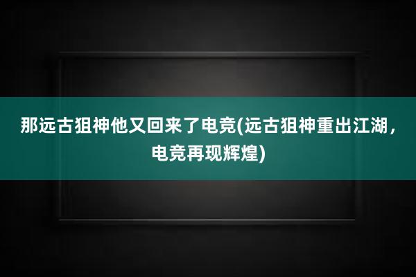 那远古狙神他又回来了电竞(远古狙神重出江湖，电竞再现辉煌)