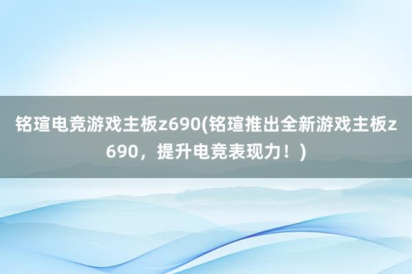 铭瑄电竞游戏主板z690(铭瑄推出全新游戏主板z690，提升电竞表现力！)