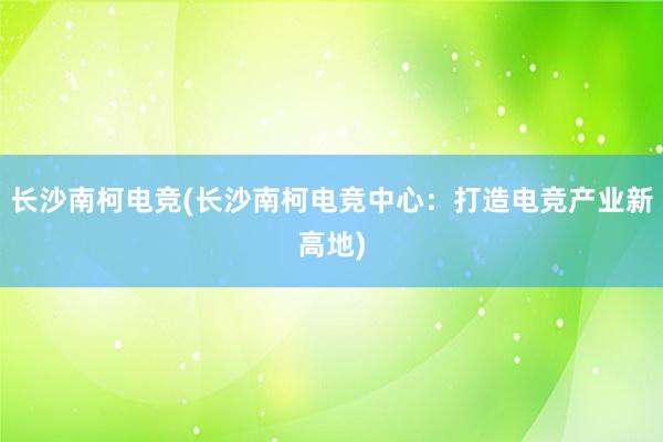 长沙南柯电竞(长沙南柯电竞中心：打造电竞产业新高地)