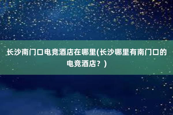 长沙南门口电竞酒店在哪里(长沙哪里有南门口的电竞酒店？)