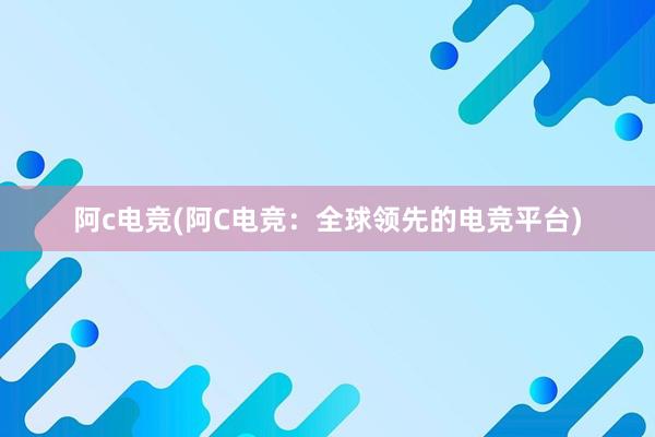 阿c电竞(阿C电竞：全球领先的电竞平台)